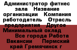 Администратор фитнес зала › Название организации ­ Компания-работодатель › Отрасль предприятия ­ Другое › Минимальный оклад ­ 23 000 - Все города Работа » Вакансии   . Пермский край,Гремячинск г.